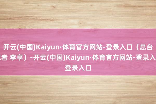 开云(中国)Kaiyun·体育官方网站-登录入口（总台记者 李享）-开云(中国)Kaiyun·体育官方网站-登录入口