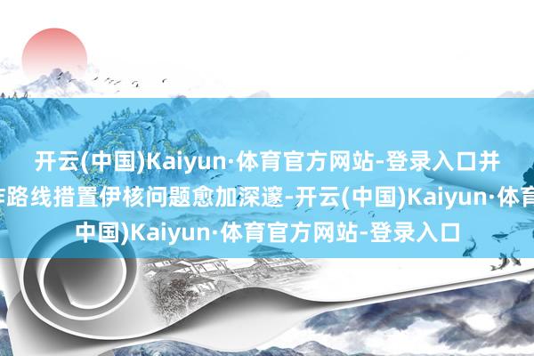 开云(中国)Kaiyun·体育官方网站-登录入口并称此举将使通过酬酢路线措置伊核问题愈加深邃-开云(中国)Kaiyun·体育官方网站-登录入口