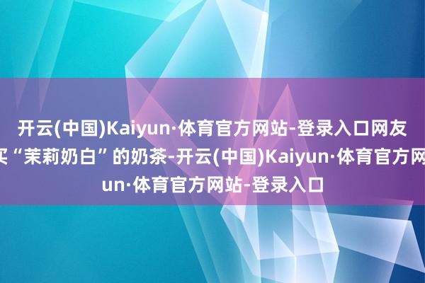 开云(中国)Kaiyun·体育官方网站-登录入口网友晒出我方购买“茉莉奶白”的奶茶-开云(中国)Kaiyun·体育官方网站-登录入口