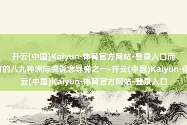 开云(中国)Kaiyun·体育官方网站-登录入口而它也仅仅中国现在领有的八九种洲际弹说念导弹之一-开云(中国)Kaiyun·体育官方网站-登录入口