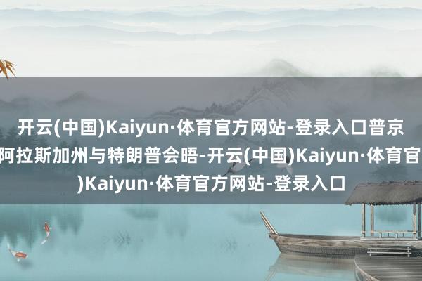 开云(中国)Kaiyun·体育官方网站-登录入口普京 8 月在好意思国阿拉斯加州与特朗普会晤-开云(中国)Kaiyun·体育官方网站-登录入口