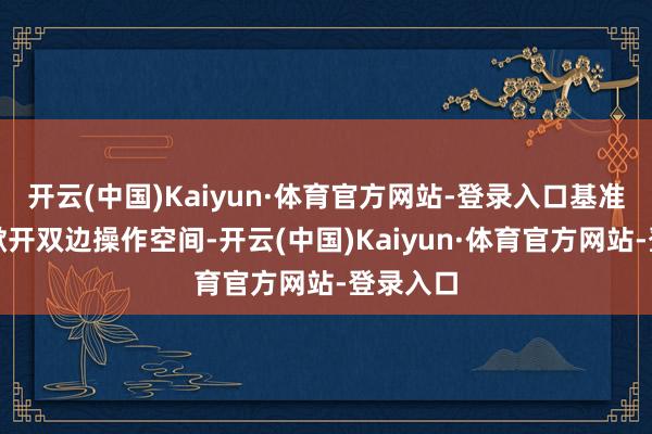 开云(中国)Kaiyun·体育官方网站-登录入口基准价偏低掀开双边操作空间-开云(中国)Kaiyun·体育官方网站-登录入口