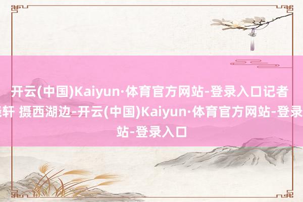 开云(中国)Kaiyun·体育官方网站-登录入口记者 杨晓轩 摄西湖边-开云(中国)Kaiyun·体育官方网站-登录入口