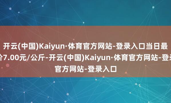 开云(中国)Kaiyun·体育官方网站-登录入口当日最高报价7.00元/公斤-开云(中国)Kaiyun·体育官方网站-登录入口