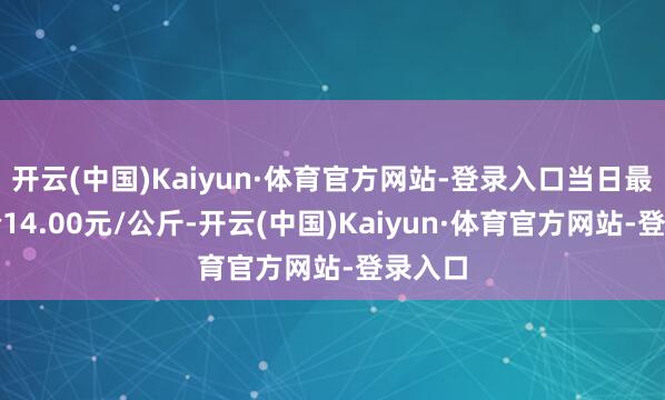 开云(中国)Kaiyun·体育官方网站-登录入口当日最高报价14.00元/公斤-开云(中国)Kaiyun·体育官方网站-登录入口