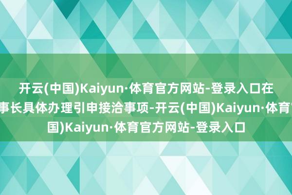 开云(中国)Kaiyun·体育官方网站-登录入口在额度鸿沟内授权董事长具体办理引申接洽事项-开云(中国)Kaiyun·体育官方网站-登录入口
