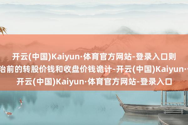开云(中国)Kaiyun·体育官方网站-登录入口则在诊治前的来回日按诊治前的转股价钱和收盘价钱诡计-开云(中国)Kaiyun·体育官方网站-登录入口