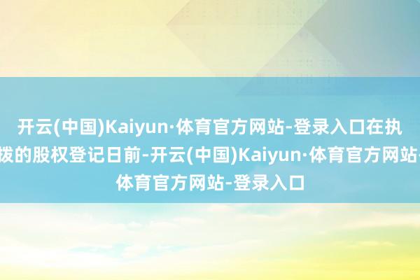 开云(中国)Kaiyun·体育官方网站-登录入口在执行权柄分拨的股权登记日前-开云(中国)Kaiyun·体育官方网站-登录入口