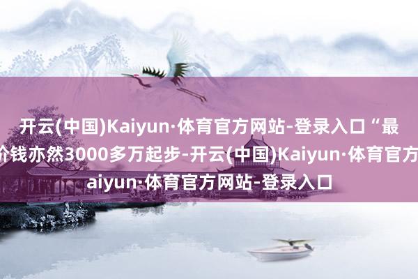 开云(中国)Kaiyun·体育官方网站-登录入口“最小的户型最廉价钱亦然3000多万起步-开云(中国)Kaiyun·体育官方网站-登录入口
