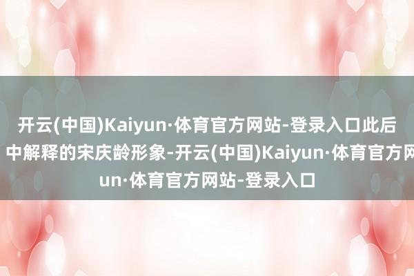 开云(中国)Kaiyun·体育官方网站-登录入口此后她在《少帅》中解释的宋庆龄形象-开云(中国)Kaiyun·体育官方网站-登录入口