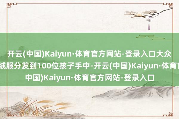 开云(中国)Kaiyun·体育官方网站-登录入口大众将清新的100件羽绒服分发到100位孩子手中-开云(中国)Kaiyun·体育官方网站-登录入口