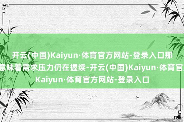开云(中国)Kaiyun·体育官方网站-登录入口那么这对咱们来说意味着需求压力仍在握续-开云(中国)Kaiyun·体育官方网站-登录入口