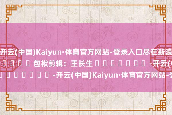 开云(中国)Kaiyun·体育官方网站-登录入口尽在新浪财经APP 包袱剪辑:王长生 -开云(中国)Kaiyun·体育官方网站-登录入口