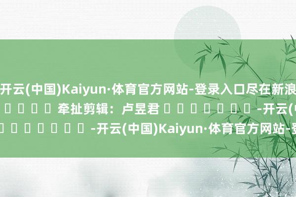 开云(中国)Kaiyun·体育官方网站-登录入口尽在新浪财经APP            						牵扯剪辑：卢昱君 							-开云(中国)Kaiyun·体育官方网站-登录入口