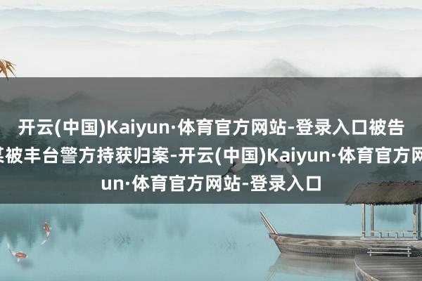 开云(中国)Kaiyun·体育官方网站-登录入口被告东说念主李某被丰台警方持获归案-开云(中国)Kaiyun·体育官方网站-登录入口