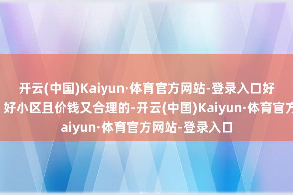 开云(中国)Kaiyun·体育官方网站-登录入口好楼层、好户型、好小区且价钱又合理的-开云(中国)Kaiyun·体育官方网站-登录入口