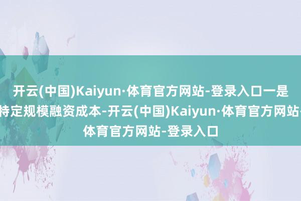 开云(中国)Kaiyun·体育官方网站-登录入口一是无间裁汰特定规模融资成本-开云(中国)Kaiyun·体育官方网站-登录入口