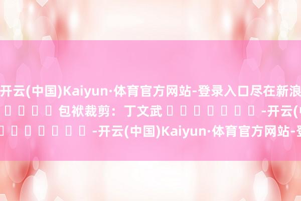 开云(中国)Kaiyun·体育官方网站-登录入口尽在新浪财经APP            						包袱裁剪：丁文武 							-开云(中国)Kaiyun·体育官方网站-登录入口