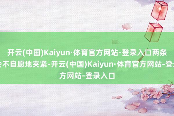 开云(中国)Kaiyun·体育官方网站-登录入口两条大腿会不自愿地夹紧-开云(中国)Kaiyun·体育官方网站-登录入口